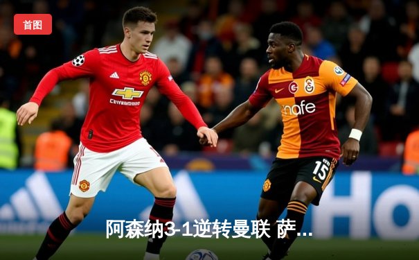 阿森纳3-1逆转曼联 萨卡传射建功锁定欧冠席位