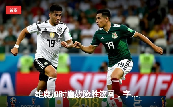 雄鹿加时鏖战险胜篮网，字母哥44分14篮板演绎MVP本色