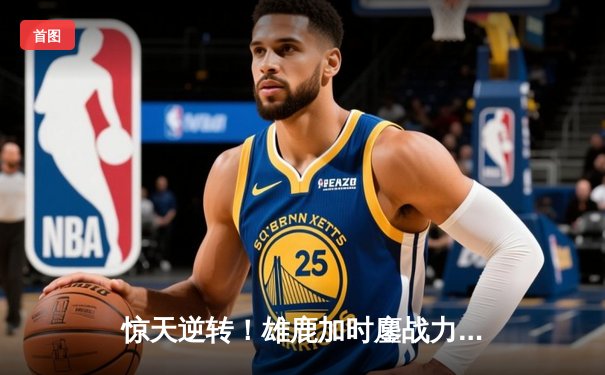 惊天逆转！雄鹿加时鏖战力克篮网，字母哥44+14+7主宰关键时刻