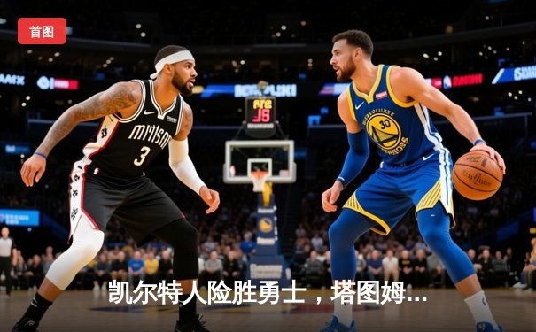 凯尔特人险胜勇士，塔图姆44分引领总决赛G3惊天逆转