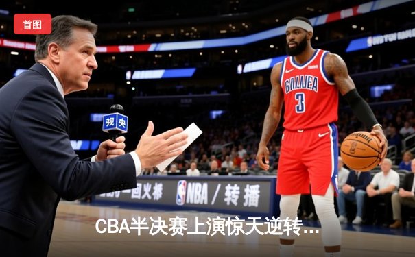 CBA半决赛上演惊天逆转！辽宁本钢加时苦战力克广东东莞大益